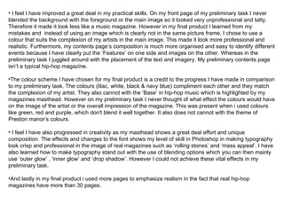 I feel I have improved a great deal in my practical skills. On my front page of my preliminary task I never blended the background with the foreground or the main image so it looked very unprofessional and tatty. Therefore it made it look less like a music magazine. However in my final product I learned from my mistakes and  instead of using an image which is clearly not in the same picture frame, I chose to use a colour that suits the complexion of my artists in the main image. This made it look more professional and realistic. Furthermore, my contents page’s composition is much more organised and easy to identify different events because I have clearly put the ‘Features’ on one side and images on the other. Whereas in the preliminary task I juggled around with the placement of the text and imagery. My preliminary contents page isn’t a typical hip-hop magazine.  The colour scheme I have chosen for my final product is a credit to the progress I have made in comparison to my preliminary task. The colours (lilac, white, black & navy blue) compliment each other and they match the complexion of my artist. They also cannot with the ‘Base’ in hip-hop music which is highlighted by my magazines masthead. However on my preliminary task I never thought of what effect the colours would have on the image of the artist or the overall impression of the magazine. This was present when i used colours like green, red and purple, which don't blend it well together. It also does not cannot with the theme of Preston manor’s colours. I feel I have also progressed in creativity as my masthead shows a great deal effort and unique composition. The effects and changes to the font shows my level of skill in Photoshop in making typography look crisp and professional in the image of real magazines such as ‘rolling stones’ and ‘mass appeal’. I have also learned how to make typography stand out with the use of blending options which you can then mainly use ‘outer glow’ , ‘inner glow’ and ‘drop shadow’. However I could not achieve these vital effects in my preliminary task.  And lastly in my final product i used more pages to emphasize realism in the fact that real hip-hop magazines have more than 30 pages.  
