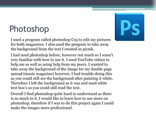 PhotoshopI used a program called photoshop Cs5 to edit my pictures for both magazines. I also used the program to take away the background from the text I created in picnik. I had used photoshop before, however not much so I wasn’t very familiar with how to use it. I used YouTube videos to help me as well as using help from my peers. I wanted to take away the background of the image for my double page spread (music magazine) however, I had trouble doing this as you could still see the background after painting it white. Therefore I left the background as it was and used white text box’s so you could still read the text. Overall I find photoshop quite hard to understand as there is so much to it. I would like to learn how to use more on photoshop, therefore if I was to do this project again I could make the images more professional. 