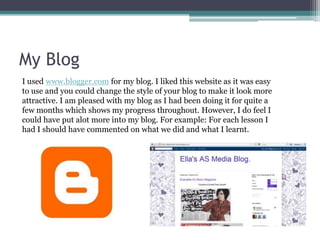 My BlogI used www.blogger.com for my blog. I liked this website as it was easy to use and you could change the style of your blog to make it look more attractive. I am pleased with my blog as I had been doing it for quite a few months which shows my progress throughout. However, I do feel I could have put alot more into my blog. For example: For each lesson I had I should have commented on what we did and what I learnt. 