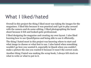 What I liked/hatedOverall in this project the thing I liked most was taking the images for the magazines. I liked this because it was practical and I got to play around with the camera and do some editing. I liked photographing the band shoot because it felt and looked quite professional. I liked designing the magazine and creating my own layout. I also liked learning how to use QuarkXpress and being able to use it efficiently. The thing I hated most in this project was knowing where to start and what image to choose or what font to use. I also hated when something wouldn’t go how you wanted it, especially in Quark when you couldn’t make a picture the size you wanted it because it wasn’t the correct scale. Another thing I hated was making the scrap book, I always felt stuck on what to write or what to put in it. 