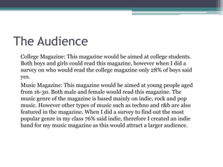 The Audience College Magazine: This magazine would be aimed at college students. Both boys and girls could read this magazine, however when I did a survey on who would read the college magazine only 28% of boys said yes.Music Magazine: This magazine would be aimed at young people aged from 16-30. Both male and female would read this magazine. The music genre of the magazine is based mainly on indie, rock and pop music. However other types of music such as techno and r&b are also featured in the magazine. When I did a survey to find out the most popular genre in my class 76% said indie, therefore I created an indie band for my music magazine as this would attract a larger audience. 