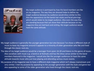 My target audience is portrayed by how the band members are like on my magazine. The way they are dressed helps to define my target audience because my audience would dress similar to this. Also the appearance via the bands hair styles and facial piercings which would relate to my target audience. Also even the way they are standing because that can show their attitude because on my magazine they are laid back and smiling. My target audience would have the same attitude.My target audience is generally the younger generation but also because I’ve chose a different style of music to base my magazine around it appeals to a minority of older generation who like and lived through the classic rock era. The idea of my target audience would be a teenager from years 16-20 and listens to this genre of music. Also socialises with music e.g. a band or at festivals and has the dress sense similar to the band members featured in the magazine. I would also like the younger audiences to have the same attitude towards music who just love playing and attending various music events.My purpose of my magazine was to have a different style magazine which isn’t always mainstream and very similar. I met my purpose by appealing to the younger generation with the style and genre but also appealing to some of the older generation who lived through the classic rock era.