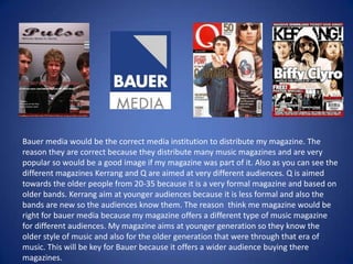 Bauer media would be the correct media institution to distribute my magazine. The reason they are correct because they distribute many music magazines and are very popular so would be a good image if my magazine was part of it. Also as you can see the different magazines Kerrang and Q are aimed at very different audiences. Q is aimed towards the older people from 20-35 because it is a very formal magazine and based on older bands. Kerrang aim at younger audiences because it is less formal and also the bands are new so the audiences know them. The reason  think me magazine would be right for bauer media because my magazine offers a different type of music magazine for different audiences. My magazine aims at younger generation so they know the older style of music and also for the older generation that were through that era of music. This will be key for Bauer because it offers a wider audience buying there magazines.