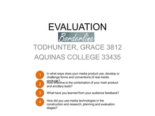 EVALUATION

TODHUNTER, GRACE 3812
AQUINAS COLLEGE 33435

     In what ways does your media product use, develop or
 1
     challenge forms and conventions of real media
     products?
     How effective is the combination of your main product
 2
     and ancillary texts?

 3   What have you learned from your audience feedback?

     How did you use media technologies in the
 4
     construction and research, planning and evaluation
     stages?
 