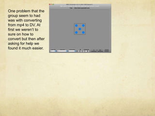 One problem that the group seem to had was with converting from mp4 to DV. At first we weren’t to sure on how to convert but then after asking for help we found it much easier. 