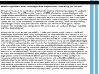 What have you learnt about technologies from the process of constructing this product? Throughout the project, we used two types of software for all editing and designing purposes. We used Adobe Photoshop Elements 6.0 and Macromedia Fireworks MX 2004. We used two because this allowed us to broaden what we were able to do and expanded the amount of resources we had access to. For example, we would use Photoshop for cutting images and fireworks for text effects and construction. Also, to quickly edit some photos after they were taken, Windows Picture Editor was used to adjust lighting, saturation, brightness, contrast and  hue. For the photographs, two cameras were used for each shoot,  these were both relatively standard digital cameras however the alterations that were later added made them appear a lot more profession than first of all giving a strong outcome. The cameras that were used were ‘Olympus Tough 3000’ and ‘Nikon Coolpix S Series’ When editing the photos, we took time and effort to make sure they were as high quality as possible with smooth edges. For example, when cutting an image (using the ‘magic wand tool’) of its background, a lot of concentration would be put in to making sure the outcome was as good as possible. Then other features such as a ‘blur tool’ allowed us to give a smooth finishing touch. In Fireworks, we used the ‘drop shadow tool’ and ‘glow tool’ as well experimenting with different intensities. For the front covers, we both placed cut out images in front of different backgrounds. One was in front of a New York background which had to be put in black and white so the whole cover tied in, whereas another used a spotlight effect background to enhance the main image. The contents pages took the most editing, needing a lot of changes to the layout. The title had to be cut and repositioned making sure they were perfectly in line; the magazine title in the far background needed rotation as did the trademark logo. Effectively, the longest thing on the contents was finding the right sizes for the text as well - whether they would need glows, shadows, colour fills etc. in order to be seen. For the double page spreads, we first experimented with different gradients for the background which would give the magazine a real sense of professionalism. This took quite a while until we found the right balance we were looking for. Also, the text had to be positioned around the images still in line and looking neat. In one double page spread, the main artist overlaps the two pages as well as having 4 miniature sized images on him in black and white on the next page; this took a while until it looked sharp and slick. We decided to use columns in the double page spread as they were more realistic of a magazine and suited the layout of the images; this sometimes proved hard as you have to re-arrange all your text if you went back and re-wrote something.  