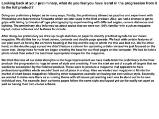 Looking back at your preliminary, what do you feel you have learnt in the progression from it to the full product? Doing our preliminary helped us in many ways. Firstly, the preliminary allowed us practise and experiment with Photoshop and Macromedia Fireworks which we later used in the final product. Also, we had a chance to get to grips with taking ‘professional’ type photography by experimenting with different angles, camera distances and lighting. The preliminary also informed us about topics that we were not 100% familiar with such as magazine layout, colour schemes and features to include.  After doing our preliminary we drew up rough sketches on paper to identify practical layouts for our music magazine. We did this for our front covers, contents and double page spreads. We kept with certain features of our plan such as having the contents heading at the top and the way in which the title was laid out. On the other hand, on the double page spread we didn’t feature a column for upcoming artists- instead we just focused on the cover star. Using these formats we began creating the base for our final pages on the computer. We had to hold a photo shoot then select the best/most appropriate images for the magazine.  We think that one of our main strengths is the huge improvement we have made from the preliminary to the final product- the progression is huge in terms of style and creativity. From the start we set of couple of targets that we wanted to accomplish by the finished product. These were to produce a magazine that appeared to have professional qualities which wouldn’t look out of place in a shop. Also we wanted our magazine to fit into the market of chart based magazines following other magazines example yet having our own unique style. Secondly, we wanted to make sure there as a running theme with all issues yet wanting each one to stand out in its own individual way. For example, both contents pages follow the same style and layout yet can be easily set apart as well as having their own colour scheme . 