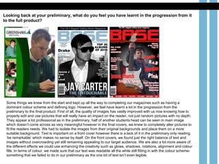 Looking back at your preliminary, what do you feel you have learnt in the progression from it to the full product?   Some things we knew from the start and kept up all the way to completing our magazines such as having a dominant colour scheme and defining logo. However, we feel have learnt a lot in the progression from the preliminary to the final product. First of all, the quality of images has vastly improved with us now knowing how to properly edit and use pictures that will really have an impact on the reader, not just random pictures with no depth. They appear a lot professional as in the preliminary, half of another students head can be seen in main image which doesn’t come across as very meaningful however in the final covers, we knew to completely alter pictures to fit the readers needs. We had to isolate the images from their original backgrounds and place them on a more suitable background. Text is important on a front cover however there is a lack of it in the preliminary only reading ‘be remarkable’ which makes no sense by itself. On the front covers, we found just the right balance of text and images without overcrowding yet still remaining appealing to our target audience. We are also a lot more aware of the different effects we could use enhancing the creativity such as glows, shadows, rotations, alignment and colour fills. In terms of colour, we made sure that our text was readable all the while still fitting in with the colour scheme- something that we failed to do in our preliminary as the one bit of text isn’t even legible.  