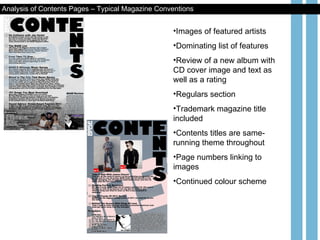 Images of featured artists Dominating list of features Review of a new album with CD cover image and text as well as a rating Regulars section Trademark magazine title included Contents titles are same- running theme throughout Page numbers linking to images Continued colour scheme Analysis of Contents Pages – Typical Magazine Conventions 