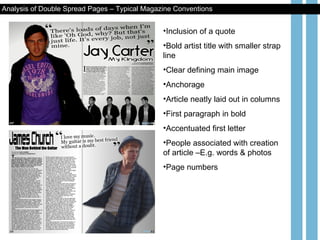Inclusion of a quote Bold artist title with smaller strap line Clear defining main image Anchorage Article neatly laid out in columns First paragraph in bold Accentuated first letter People associated with creation of article –E.g. words & photos Page numbers Analysis of Double Spread Pages – Typical Magazine Conventions 
