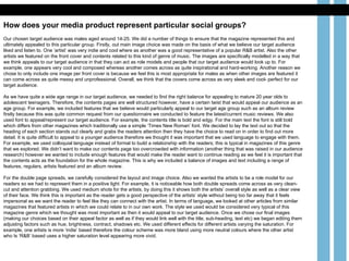 How does your media product represent particular social groups? Our chosen target audience was males aged around 14-25. We did a number of things to ensure that the magazine represented this and ultimately appealed to this particular group. Firstly, out main image choice was made on the basis of what we believe our target audience liked and listen to. One ‘artist’ was very indie and cool where as another was a good representative of a popular R&B artist. Also the other artists we featured on the front cover and contents related to this kind of genre of music. The images are specifically modelled in a way that we think appeals to our target audience in that they can act as role models and people that our target audience would look up to. For example, one appears very cool and composed whereas another comes across as quite inspirational and hard-working. Another reason we chose to only include one image per front cover is because we feel this is most appropriate for males as when other images are featured it can come across as quite messy and unprofessional. Overall, we think that the covers come across as very sleek and cool- perfect for our target audience.  As we have quite a wide age range in our target audience, we needed to find the right balance for appealing to mature 20 year olds to adolescent teenagers. Therefore, the contents pages are well structured however, have a certain twist that would appeal our audience as an age group. For example, we included features that we believe would particularly appeal to our target age group such as an album review firstly because this was quite common request from our questionnaire we conducted to feature the latest/current music reviews. We also used font to appeal/represent our target audience. For example, the contents title is bold and edgy. For the main text the font is still bold which differs from other magazines which traditionally use a simple ‘Times New Roman’ font. We decided to lay the text out so that the heading of each section stands out clearly and grabs the readers attention then they have the choice to read on in order to find out more detail. It is quite difficult to appeal to a younger audience therefore we thought it was important that we used language to engage with them. For example, we used colloquial language instead of formal to build a relationship with the readers; this is typical in magazines of this genre that we explored. We didn’t want to make our contents page too overcrowded with information (another thing that was raised in our audience research) however we wanted to include enough features that would make the reader want to continue reading as we feel it is important that the contents acts as the foundation for the whole magazine. This is why we included a balance of images and text including a range of features, regulars, artists featured and an album review.  For the double page spreads, we carefully considered the layout and image choice. Also we wanted the artists to be a role model for our readers so we had to represent them in a positive light. For example, it is noticeable how both double spreads come across as very clean-cut and attention grabbing. We used medium shots for the artists, by doing this it shows both the artists’ overall style as well as a clear view of their face. We think this is important as the reader gets a good perspective of the artists’ style without being too far away that it feels impersonal as we want the reader to feel like they can connect with the artist. In terms of language, we looked at other articles from similar magazines that featured artists in which we could relate to in our own work. The style we used would be considered very typical of this magazine genre which we thought was most important as then it would appeal to our target audience. Once we chose our final images (making our choices based on their appeal factor as well as if they would link well with the title, sub-heading, text etc) we began editing them adjusting factors such as hue, brightness, contract, shadows etc. We used different effects for different artists varying the saturation. For example, one artists is more ‘indie’ based therefore the colour scheme was more bland using more neutral colours where the other artist who Is ‘R&B’ based uses a higher saturation level appearing more vivid.  