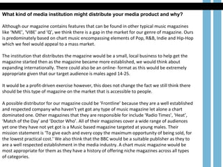 What kind of media institution might distribute your media product and why? Although our magazine contains features that can be found in other typical music magazines like ‘NME’, ‘VIBE’ and ‘Q’, we think there is a gap in the market for our genre of magazine. Ours is predominately based on chart music encompassing elements of Pop, R&B, Indie and Hip-Hop which we feel would appeal to a mass market. The institution that distributes the magazine would be a small, local business to help get the magazine started then as the magazine became more established, we would think about expanding internationally. There could also be an online- format as this would be extremely appropriate given that our target audience is males aged 14-25. It would be a profit-driven exercise however, this does not change the fact we still think there should be this type of magazine on the market that is accessible to people.  A possible distributor for our magazine could be ‘Frontline’ because they are a well established and respected company who haven’t yet got any type of music magazine let alone a chart dominated one. Other magazines that they are responsible for include ‘Radio Times’, ‘Heat’, ‘Match of the Day’ and ‘Doctor Who’. All of their magazines cover a wide range of audiences yet one they have not yet got is a Music based magazine targeted at young males. Their mission statement is ‘To give each and every copy the maximum opportunity of being sold, for the lowest practical cost.’ We also think that the BBC would be a suitable publisher as they to are a well respected establishment in the media industry. A chart music magazine would be most appropriate for them as they have a history of offering niche magazines across all types of categories. 