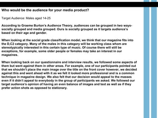 Who would be the audience for your media product? Target Audience: Males aged 14-25 According to Graeme Burton’s Audience Theory, audiences can be grouped in two ways- socially grouped and media grouped. Ours is socially grouped as it targets audience’s based on their age and gender.  When looking at the social grade classification model, we think that our magazine fits into the D,C2 category. Many of the males in this category will be working class whom are stereotypically interested in this certain type of music. Of course there will still be exceptions, for example, some older people or females may take an interest in our magazines.  When looking back on our questionnaire and interview results, we followed some aspects of them but went against them in other areas. For example, one of our participants pointed out that we shouldn’t place the main image over the title on the front cover however, we decided against this and went ahead with it as we felt it looked more professional and is a common technique in magazine design. We also felt that our decision would appeal to the masses even if it didn’t appeal to everybody in the group of participants we asked. We followed our target audience’s opinion of having an even balance of images and text as well as if they prefer action shots as opposed to stationary.  