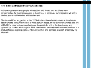 How did you attract/address your audience? Richard Dyer states that people will respond to a media text if it offers them compensation for the inadequacies in their lives. In particular our magazine will solve the inadequacy of boredom with excitement.  Blumier and Katz suggested in the 1970s that media audiences make active choices about what to consume in order to meet certain needs. In our own work we feel that we will fulfil the need to inform and educate the public by giving the latest news and opinions on current music topics. Also, the need to be entertained will be fulfilled as our product feature exciting stories, interactive offers and perhaps a splash of comedy via jokes etc.  