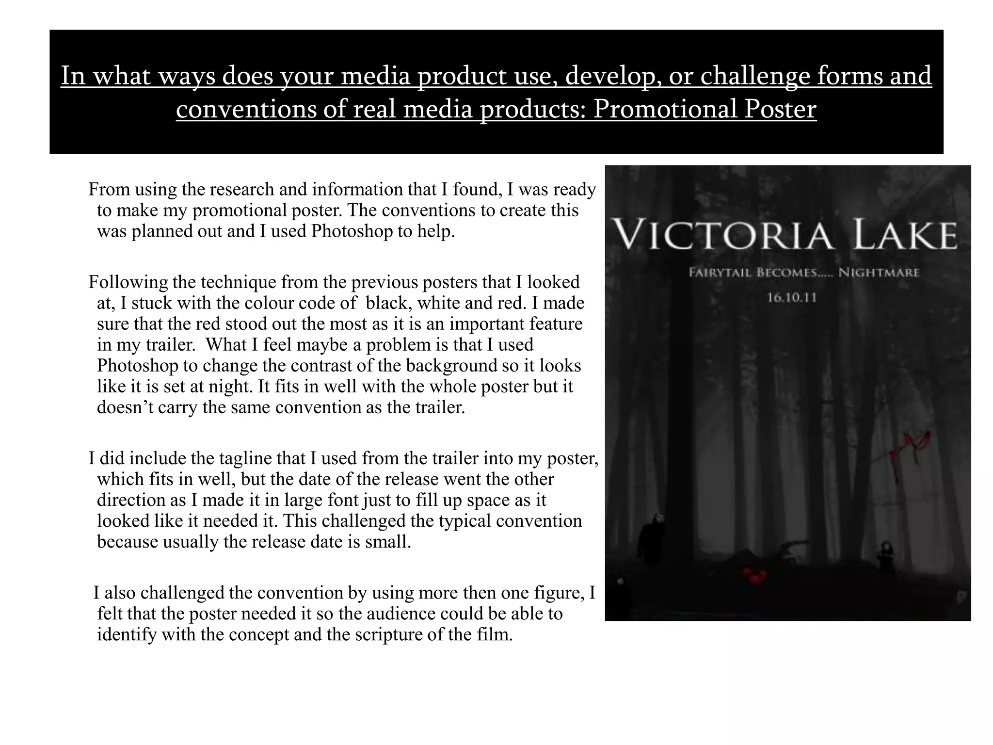       From using the research and information that I found, I was ready to make my promotional poster. The conventions to create this was planned out and I used Photoshop to help.      Following the technique from the previous posters that I looked at, I stuck with the colour code of  black, white and red. I made sure that the red stood out the most as it is an important feature in my trailer.  What I feel maybe a problem is that I used Photoshop to change the contrast of the background so it looks like it is set at night. It fits in well with the whole poster but it doesn’t carry the same convention as the trailer.     I did include the tagline that I used from the trailer into my poster, which fits in well, but the date of the release went the other direction as I made it in large font just to fill up space as it looked like it needed it. This challenged the typical convention because usually the release date is small.       I also challenged the convention by using more then one figure, I felt that the poster needed it so the audience could be able to identify with the concept and the scripture of the film. In what ways does your media product use, develop, or challenge forms and conventions of real media products: Promotional Poster 