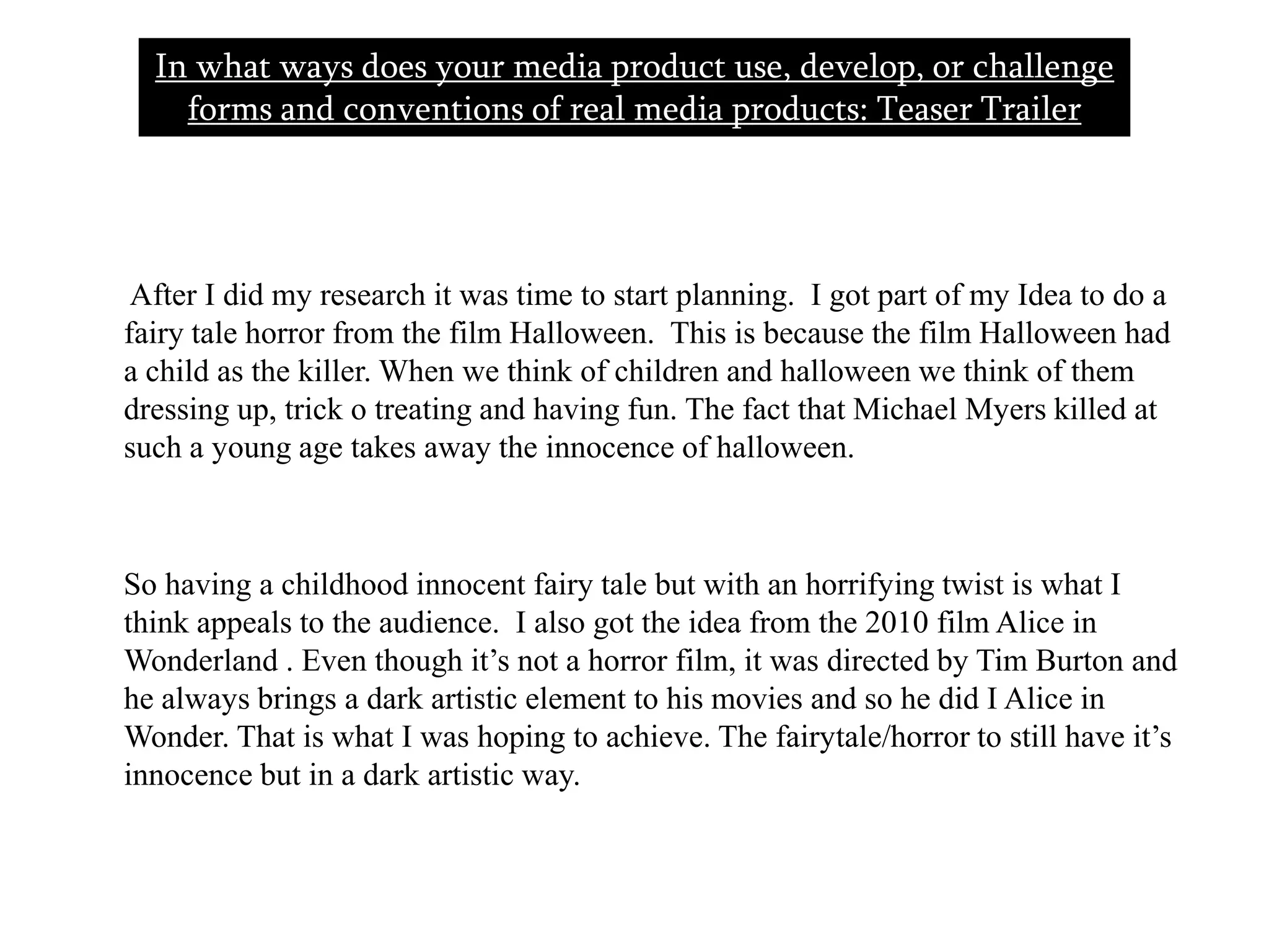       After I did my research it was time to start planning.  I got part of my Idea to do a fairy tale horror from the film Halloween.  This is because the film Halloween had a child as the killer. When we think of children and halloween we think of them dressing up, trick o treating and having fun. The fact that Michael Myers killed at such a young age takes away the innocence of halloween.       So having a childhood innocent fairy tale but with an horrifying twist is what I think appeals to the audience.  I also got the idea from the 2010 film Alice in Wonderland . Even though it’s not a horror film, it was directed by Tim Burton and he always brings a dark artistic element to his movies and so he did I Alice in Wonder. That is what I was hoping to achieve. The fairytale/horror to still have it’s innocence but in a dark artistic way.  In what ways does your media product use, develop, or challenge forms and conventions of real media products: Teaser Trailer  