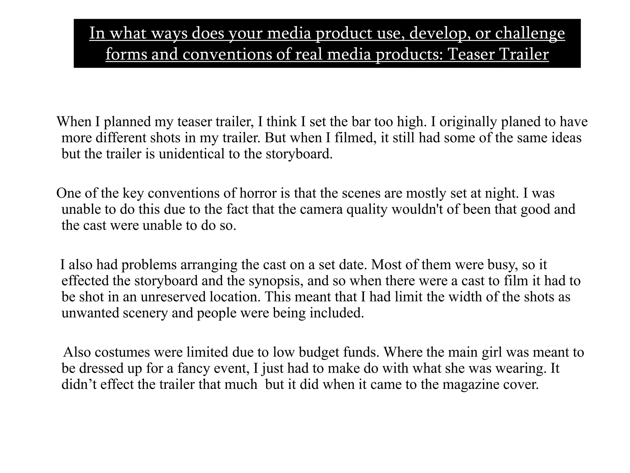      When I planned my teaser trailer, I think I set the bar too high. I originally planed to have more different shots in my trailer. But when I filmed, it still had some of the same ideas but the trailer is unidentical to the storyboard.      One of the key conventions of horror is that the scenes are mostly set at night. I was unable to do this due to the fact that the camera quality wouldn't of been that good and the cast were unable to do so.       I also had problems arranging the cast on a set date. Most of them were busy, so it effected the storyboard and the synopsis, and so when there were a cast to film it had to be shot in an unreserved location. This meant that I had limit the width of the shots as unwanted scenery and people were being included.       Also costumes were limited due to low budget funds. Where the main girl was meant to be dressed up for a fancy event, I just had to make do with what she was wearing. It didn’t effect the trailer that much  but it did when it came to the magazine cover.In what ways does your media product use, develop, or challenge forms and conventions of real media products: Teaser Trailer  
