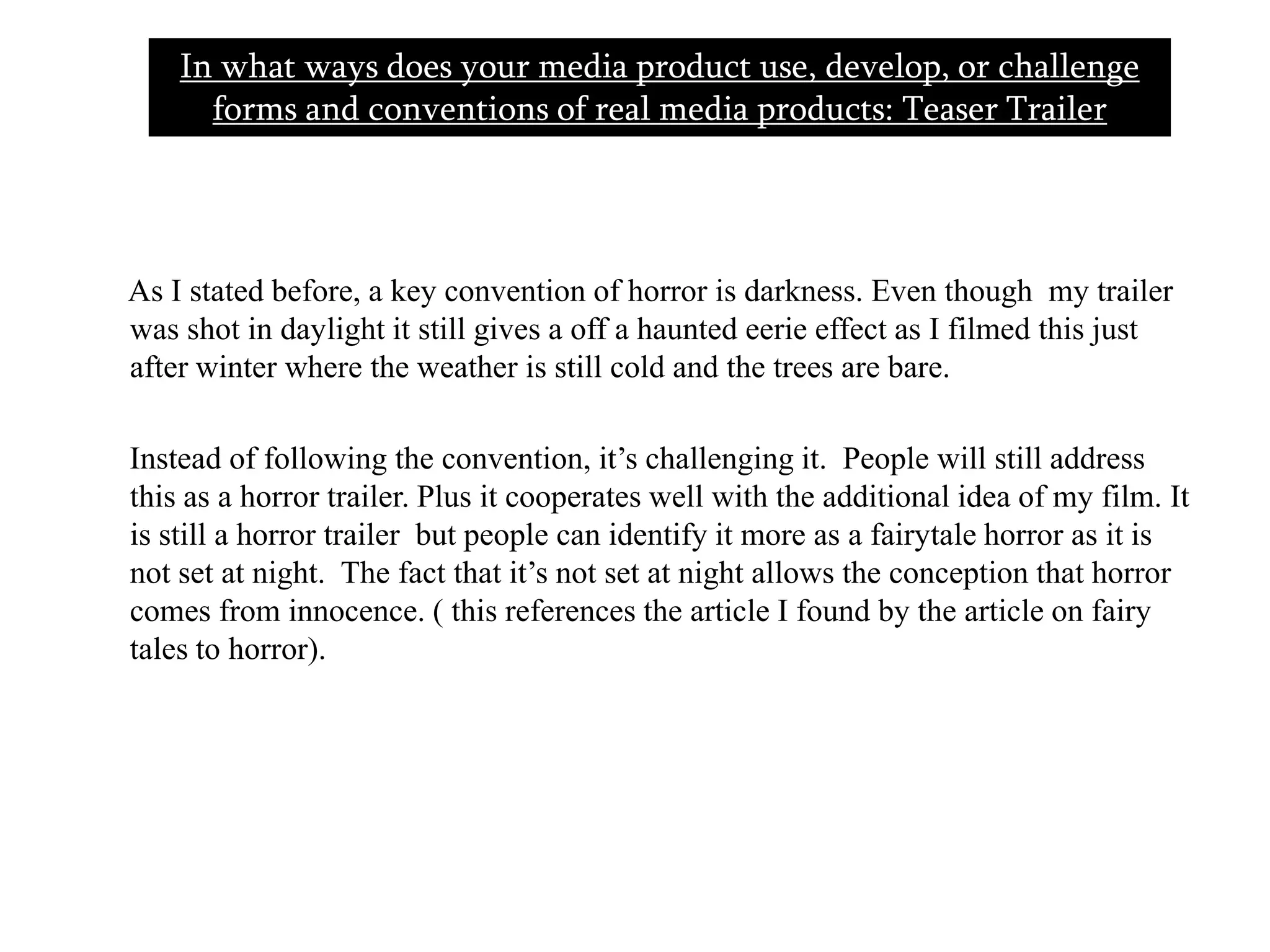In what ways does your media product use, develop, or challenge forms and conventions of real media products: Teaser Trailer        As I stated before, a key convention of horror is darkness. Even though  my trailer was shot in daylight it still gives a off a haunted eerie effect as I filmed this just after winter where the weather is still cold and the trees are bare.       Instead of following the convention, it’s challenging it.  People will still address this as a horror trailer. Plus it cooperates well with the additional idea of my film. It is still a horror trailer  but people can identify it more as a fairytale horror as it is not set at night.  The fact that it’s not set at night allows the conception that horror comes from innocence. ( this references the article I found by the article on fairy tales to horror).