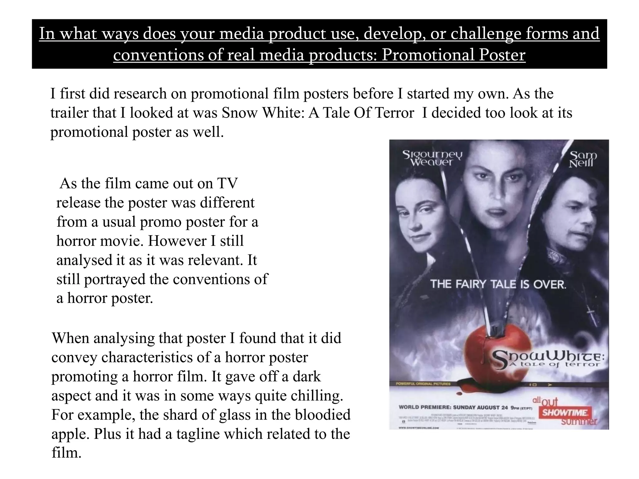In what ways does your media product use, develop, or challenge forms and conventions of real media products: Promotional Poster       I first did research on promotional film posters before I started my own. As the trailer that I looked at was Snow White: A Tale Of Terror  I decided too look at its promotional poster as well.  As the film came out on TV release the poster was different from a usual promo poster for a horror movie. However I still analysed it as it was relevant. It still portrayed the conventions of a horror poster. When analysing that poster I found that it did convey characteristics of a horror poster promoting a horror film. It gave off a dark aspect and it was in some ways quite chilling. For example, the shard of glass in the bloodied apple. Plus it had a tagline which related to the film. 