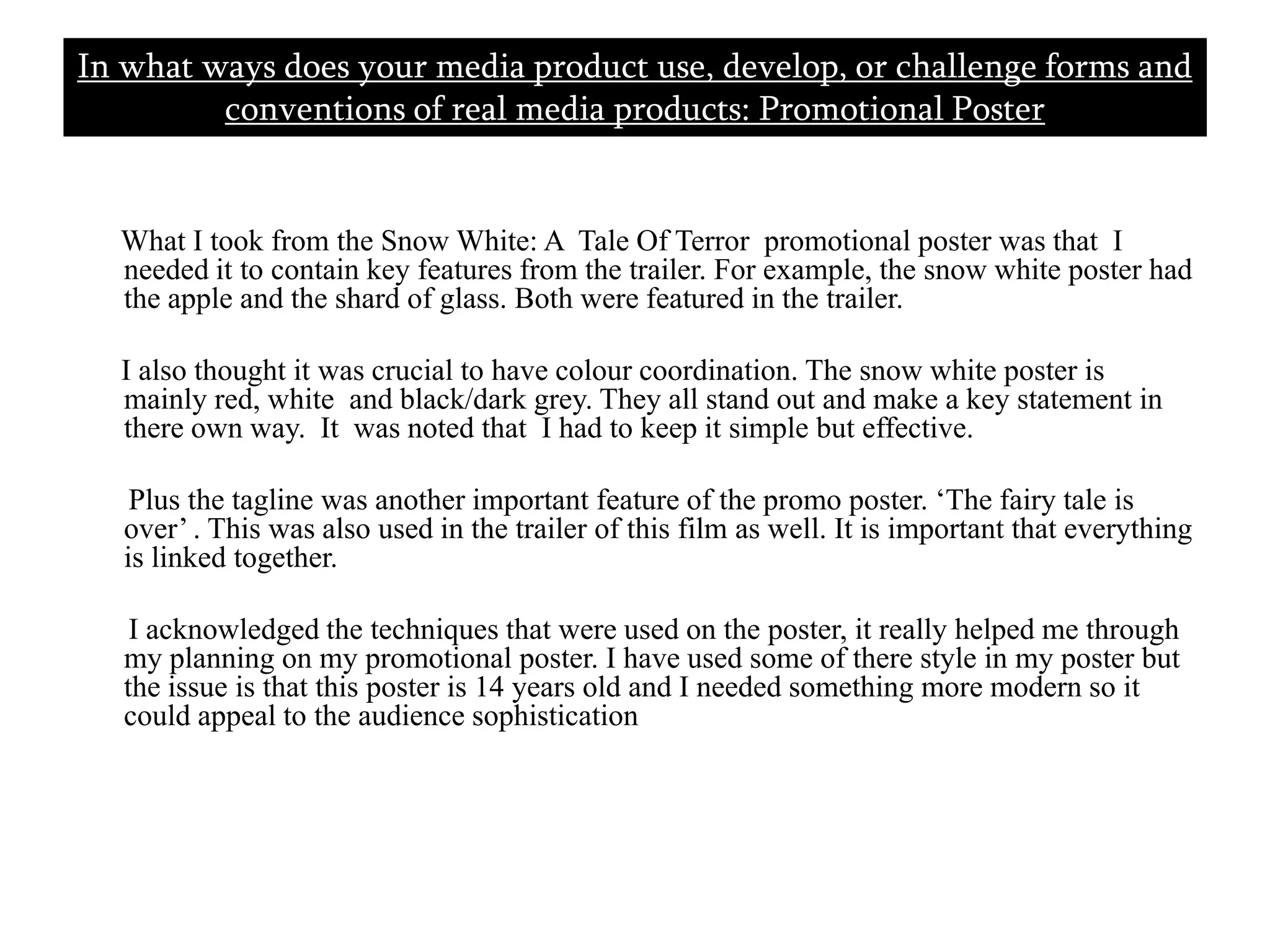       What I took from the Snow White: A  Tale Of Terror  promotional poster was that  I needed it to contain key features from the trailer. For example, the snow white poster had the apple and the shard of glass. Both were featured in the trailer.     I also thought it was crucial to have colour coordination. The snow white poster is mainly red, white  and black/dark grey. They all stand out and make a key statement in there own way.  It  was noted that  I had to keep it simple but effective.        Plus the tagline was another important feature of the promo poster. ‘The fairy tale is over’ . This was also used in the trailer of this film as well. It is important that everything is linked together.       I acknowledged the techniques that were used on the poster, it really helped me through my planning on my promotional poster. I have used some of there style in my poster but the issue is that this poster is 14 years old and I needed something more modern so it could appeal to the audience sophistication In what ways does your media product use, develop, or challenge forms and conventions of real media products: Promotional Poster 