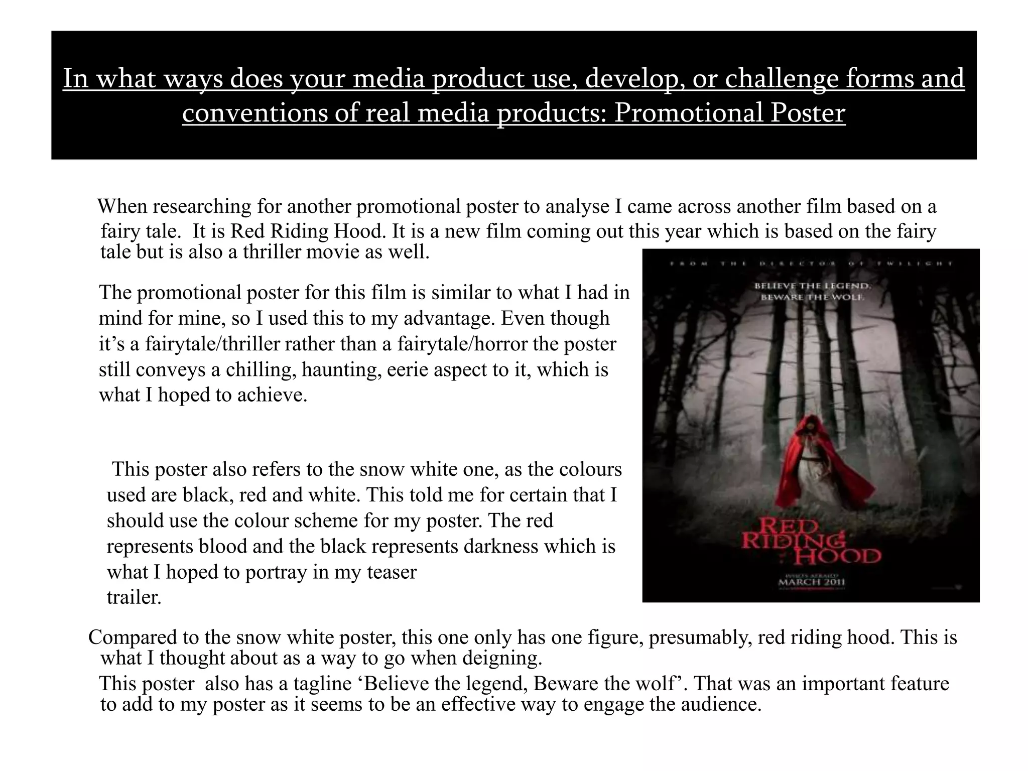 When researching for another promotional poster to analyse I came across another film based on a fairy tale.  It is Red Riding Hood. It is a new film coming out this year which is based on the fairy tale but is also a thriller movie as well.     Compared to the snow white poster, this one only has one figure, presumably, red riding hood. This is what I thought about as a way to go when deigning.       This poster  also has a tagline ‘Believe the legend, Beware the wolf’. That was an important feature to add to my poster as it seems to be an effective way to engage the audience.In what ways does your media product use, develop, or challenge forms and conventions of real media products: Promotional Poster The promotional poster for this film is similar to what I had in mind for mine, so I used this to my advantage. Even though it’s a fairytale/thriller rather than a fairytale/horror the poster still conveys a chilling, haunting, eerie aspect to it, which is what I hoped to achieve. This poster also refers to the snow white one, as the colours used are black, red and white. This told me for certain that I should use the colour scheme for my poster. The red represents blood and the black represents darkness which is what I hoped to portray in my teaser trailer.