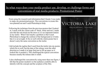       From using the research and information that I found, I was ready to make my promotional poster. The conventions to create this was planned out and I used Photoshop to help.      Following the technique from the previous posters that I looked at, I stuck with the colour code of  black, white and red. I made sure that the red stood out the most as it is an important feature in my trailer.  What I feel maybe a problem is that I used Photoshop to change the contrast of the background so it looks like it is set at night. It fits in well with the whole poster but it doesn’t carry the same convention as the trailer.     I did include the tagline that I used from the trailer into my poster, which fits in well, but the date of the release went the other direction as I made it in large font just to fill up space as it looked like it needed it. This challenged the typical convention because usually the release date is small.       I also challenged the convention by using more then one figure, I felt that the poster needed it so the audience could be able to identify with the concept and the scripture of the film. In what ways does your media product use, develop, or challenge forms and conventions of real media products: Promotional Poster 