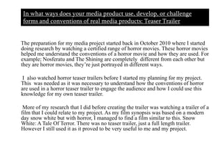 In what ways does your media product use, develop, or challenge forms and conventions of real media products: Teaser Trailer       The preparation for my media project started back in October 2010 where I started doing research by watching a certified range of horror movies. These horror movies helped me understand the conventions of a horror movie and how they are used. For example; Nosferatu and The Shining are completely  different from each other but they are horror movies, they’re just portrayed in different ways.       I  also watched horror teaser trailers before I started my planning for my project. This  was needed as it was necessary to understand how the conventions of horror are used in a horror teaser trailer to engage the audience and how I could use this  knowledge for my own teaser trailer.      More of my research that I did before creating the trailer was watching a trailer of a film that I could relate to my project. As my film synopsis was based on a modern day snow white but with horror, I managed to find a film similar to this. Snow White: A Tale Of Terror. There was no teaser trailer, just a full length trailer. However I still used it as it proved to be very useful to me and my project.