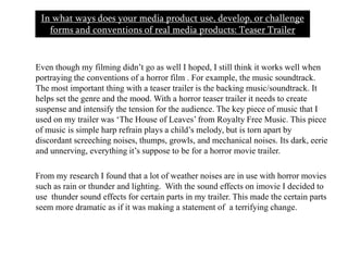 In what ways does your media product use, develop, or challenge forms and conventions of real media products: Teaser Trailer        Even though my filming didn’t go as well I hoped, I still think it works well when portraying the conventions of a horror film . For example, the music soundtrack. The most important thing with a teaser trailer is the backing music/soundtrack. It helps set the genre and the mood. With a horror teaser trailer it needs to create suspense and intensify the tension for the audience. The key piece of music that I used on my trailer was ‘The House of Leaves’ from Royalty Free Music. This piece of music is simple harp refrain plays a child’s melody, but is torn apart by discordant screeching noises, thumps, growls, and mechanical noises. Its dark, eerie and unnerving, everything it’s suppose to be for a horror movie trailer.      From my research I found that a lot of weather noises are in use with horror movies such as rain or thunder and lighting.  With the sound effects on imovie I decided to use  thunder sound effects for certain parts in my trailer. This made the certain parts seem more dramatic as if it was making a statement of  a terrifying change. 