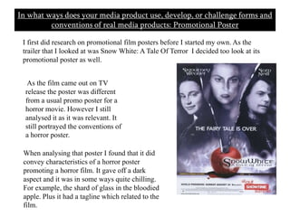 In what ways does your media product use, develop, or challenge forms and conventions of real media products: Promotional Poster       I first did research on promotional film posters before I started my own. As the trailer that I looked at was Snow White: A Tale Of Terror  I decided too look at its promotional poster as well.  As the film came out on TV release the poster was different from a usual promo poster for a horror movie. However I still analysed it as it was relevant. It still portrayed the conventions of a horror poster. When analysing that poster I found that it did convey characteristics of a horror poster promoting a horror film. It gave off a dark aspect and it was in some ways quite chilling. For example, the shard of glass in the bloodied apple. Plus it had a tagline which related to the film. 
