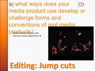 In what ways does your media product use develop or  challenge forms and conventions of real media products? Watch extract of jump cuts from our music video here  Editing: Jump cuts 