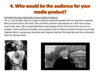 4. Who would be the audience for your media product? Consider the age and gender of your target audience: For us, we thought that our target audience would be people with an interest in mystery films and old classic film noirs. We used the common stereotypes of a film noir to stay true to the style. We incorporated these stereotypes of the the classic film noir to our product. Some of these included, some aspects shot in black and white to stay true to the original style, a mysterious storyline with mystery behind the lead role and the insinuated idea of a femme fetal.  