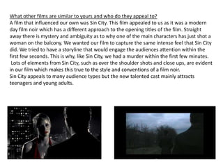 What other films are similar to yours and who do they appeal to?A film that influenced our own was Sin City. This film appealed to us as it was a modern day film noir which has a different approach to the opening titles of the film. Straight away there is mystery and ambiguity as to why one of the main characters has just shot a woman on the balcony. We wanted our film to capture the same intense feel that Sin City did. We tried to have a storyline that would engage the audiences attention within the first few seconds. This is why, like Sin City, we had a murder within the first few minutes.  Lots of elements from Sin City, such as over the shoulder shots and close ups, are evident in our film which makes this true to the style and conventions of a film noir. Sin City appeals to many audience types but the new talented cast mainly attracts teenagers and young adults. 