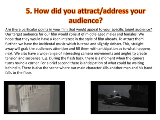 5. How did you attract/address your audience?Are there particular points in your film that would appeal to your specific target audience?Our target audience for our film would consist of middle aged males and females. We hope that they would have a keen interest in the style of film already. To attract them further, we have the incidental music which is tense and slightly sinister. This, straight away will grab the audiences attention and fill them with anticipation as to what happens next. We also have a wide range of interesting camera movements and angles to create tension and suspense. E.g. During the flash back, there is a moment when the camera turns round a corner. For a brief second there is anticipation of what could be waiting behind it. There is also the scene where our main character kills another man and his hand falls to the floor. 