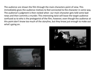 The audience are shown the film through the main characters point of view. This immediately gives the audience motives to feel connected to the character in some way. The audience’s judgment is then rocked when  our main character gets told some bad news and then commits a murder. This interesting twist will leave the target audience confused as to who is the protagonist of the film, however, even though the audience at this point don’t know too much of the storyline, but they know just enough to make out what's going on. 