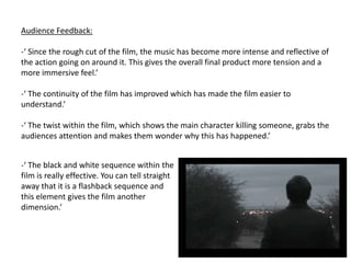 Audience Feedback:‘ Since the rough cut of the film, the music has become more intense and reflective of the action going on around it. This gives the overall final product more tension and a more immersive feel.’ 