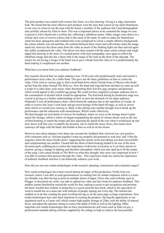 The print product was created with various fine liners, as a line drawing. Giving it a edgy minimalist
look. We found that the most effective pint products were the ones that consist of one main illustration,
in our case we chose to use the man with the beard, a member of the audience that I had photographed
and carefully chosen by Aline to draw. This was a important choice as he connoted the image we care
to perceive with a beard and a cowboy hat, reflecting a rebellious nature. Other images were drawn in a
similar style were of wolves a direct link to the name of the band. In order to make the illustrations
stand out more spirograms and crinkled rules were juxtaposed to create a simple effective background,
the colour scheme was red and blue, the contrast between these warm and cold colours make the image
stand out, however the chose came from the video as much of the flashing lights are blue and red again
this subtly complement the video. The advert was then created with the same colour scheme and rough
edged line drawing in the style of a wanted poster with style typography, once again to reflect the
rebellious image and also has a direct link to the image of the man on the front of the digi-pak. The
reason for not having a image of the band was to give a break from the video as it is predominantly the
band making it complement one another.

What have you learnt from you audience feedback?

Our research showed that our target audience was; 16-24 years old, predominantly male and wanted a
performance style video, by a Indie band. This gave use the basic guidelines on how to create the
video. I first went to various gigs to find a local band form which I found Arms of Mexico who broke
up but from the ashes formed The Wolvves. Now the band and song had been decided we came up with
a script of a video diary style music video documenting their first few gigs, progress and personas
which would appeal to this youthful age group. We could not have targeted a younger audience due to
the consumption of alcohol which would be appropriate. The feed back during he production stage was
crucial in giving us a further understanding on how to meet the demands of our target audience.
Originally it was all performance shots, which bored the audience due to the repetition of visuals. In
order to resolve this issue I went back and got more footage of the band off stage, as well as crowd
shots which we would now cutaway to. Back in the editing suite another thought was to break up the
performance and the rehearsals with monochrome, Which works effectively.
We then brought our next batch of viewers for feedback, where we were to the footage doesn’t quite
match the footage, which is where we began manipulating the speed of various shoots such as the one
of them busking, to match the tempo and also adjusting the speed of the cuts when it would pick up and
slow down with fast cuts, to amplify the dynamic rate in which the music flows, this meant more
cutaways off stage with the band, and friends in bars as well as on the streets.

However once these changes were taken into account the feedback then received was very positive,
with comments such as ’well put together I must say properly documented as well nice’ and ’I like the
sequence when the music breaks down’ suggesting the camera work and editing was done successfully
and complimenting one another. I found that the shoot of them busking tended to be one of the most
favourite parts, enabling me to realise the importance of diversity in location as it cut form interior to
exterior, giving a change in lighting and therefore atmosphere which was also sped up to fit the tempo
of the song. I also asked friends of The Wolvves what they thought, they were very impressed in how I
was able to connote their persona through the video. This experience made me realise the importance
of audience feedback and how it can drastically enhance your work.

How did you use new media technologies in the research, planning, construction and evaluation stages?

New media technologies have been crucial during all stages of this production. Firstly from our
research, where I was able to send questionnaires on mailing lists for instant responses which is a more
eco friendly way then having to print on multiple sheets of paper. I have also used websites such as
blogger, to document my work, you tube to upload my video and face book for audience feedback. This
enables instant distribution around the world for free, making it easier to get recognition and promote
the band. Another key website in doing this is a social network face book, which is the equivalent of
word to mouth but on a mass rate with millions of people signing one every day. The internet has
enabled us to do this creating the great levelling having us on the same page as large corporations. New
media technologies have also been important in creating the products. Having the opportunity to use
equipment such as a Canon xm2 which creates high quality footage at 25fps, with the ability of manual
focus, and adjust the aperture setting to control the depth of field as well as the lighting. Other
important new media technologies that we have encountered are soft wares such as final cut pro, a
professional standard editing software supplied by the college to help us achieve the best possible
 