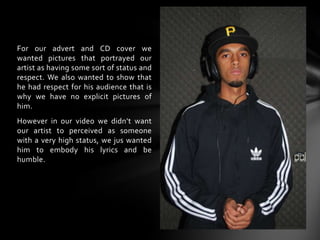 For our advert and CD cover we wanted pictures that portrayed our artist as having some sort of status and respect. We also wanted to show that he had respect for his audience that is why we have no explicit pictures of him. However in our video we didn’t want our artist to perceived as someone with a very high status, we jus wanted him to embody his lyrics and be humble.