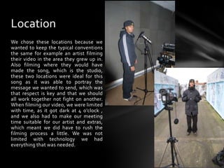 LocationWe chose these locations because we wanted to keep the typical conventions the same for example an artist filming their video in the area they grew up in. Also filming where they would have made the song, which is the studio, these two locations were ideal for this song as it was able to portray the message we wanted to send, which was that respect is key and that we should all work together not fight on another. When filming our video, we were limited with time, as it got dark at 4 o’clock , and we also had to make our meeting time suitable for our artist and extras, which meant we did have to rush the filming process a little. We was not limited with technology we had everything that was needed.