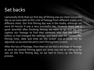 I personally think that our first day of filming was our most successful day as we were able to film a lot of footage from different angles and different shots. Our first filming day was in the studio, although we were all novices it was a very successful day, however there was a quick downfall after finishing filming we went to go and log and capture our footage to find that someone who had the camera before us had changed the settings and there was the battery life, filming time, date and time on the screen and it could not be adjusted; so we were forced to start filming from scratch.After the loss of footage, from then on we had a shortage of footage as once we started filming again our artist was not as willing as he was on the first filming day, so we had to hurry up the filming process.Set backs