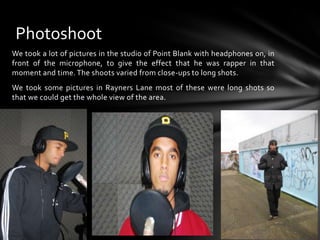 We took a lot of pictures in the studio of Point Blank with headphones on, in front of the microphone, to give the effect that he was rapper in that moment and time. The shoots varied from close-ups to long shots.We took some pictures in Rayners Lane most of these were long shots so that we could get the whole view of the area.Photoshoot