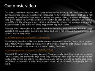 Our music videoOur video contains many shots that some videos wouldn’t exactly use. We have aspects of our video where the camera is shaky at times, also we have included scenes that would not necessary be used such as our artist an extras in a group talking, however we wanted to keep a real aspect to our video and make our artist be seen as a real persons. Our video is very different, the different aspects that we included have been put in on purpose and to make our video stand out as not being a typical UK Rap music video. We have found two videos that seem to do the same thing we have done, and with these aspects it still looks good. One is in our genre and one is not showing that we are able to connect with other genres.http://www.youtube.com/watch?v=23z15VntlZcThis video by Scorcher is like ours as the camera seems to move a lot, also it tends to go in out of focus. We connected to the realness of the video, meaning that unusual shots were not thrown away as they were the process of making the video.http://www.youtube.com/watch?v=ZIOXQp-YGpQThis is R.E.M. what's the frequency kenneth. They purposely shot things that you wouldn’t see in a video, like someone's legs while they’re singing. This appealed to us as we had shots of the extras and artists just standing around talking; we felt we had to pick these two videos to show that a video with unusual shots can be successful and people will still like it.