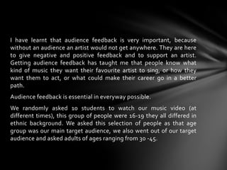 I have learnt that audience feedback is very important, because without an audience an artist would not get anywhere. They are here to give negative and positive feedback and to support an artist. Getting audience feedback has taught me that people know what kind of music they want their favourite artist to sing, or how they want them to act, or what could make their career go in a better path.Audience feedback is essential in everyway possible.We randomly asked 10 students to watch our music video (at different times), this group of people were 16-19 they all differed in ethnic background. We asked this selection of people as that age group was our main target audience, we also went out of our target audience and asked adults of ages ranging from 30 -45.