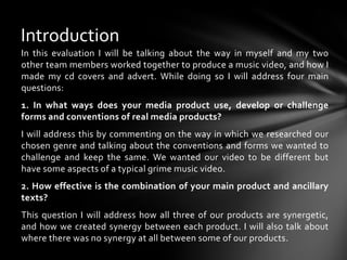 IntroductionIn this evaluation I will be talking about the way in myself and my two other team members worked together to produce a music video, and how I made my cd covers and advert. While doing so I will address four main questions:1. In what ways does your media product use, develop or challenge forms and conventions of real media products? I will address this by commenting on the way in which we researched our chosen genre and talking about the conventions and forms we wanted to challenge and keep the same. We wanted our video to be different but have some aspects of a typical grime music video.2. How effective is the combination of your main product and ancillary texts?This question I will address how all three of our products are synergetic, and how we created synergy between each product. I will also talk about where there was no synergy at all between some of our products. 