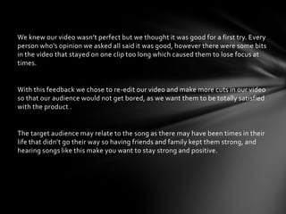 We knew our video wasn’t perfect but we thought it was good for a first try. Every person who’s opinion we asked all said it was good, however there were some bits in the video that stayed on one clip too long which caused them to lose focus at times. With this feedback we chose to re-edit our video and make more cuts in our video so that our audience would not get bored, as we want them to be totally satisfied with the product . The target audience may relate to the song as there may have been times in their life that didn’t go their way so having friends and family kept them strong, and hearing songs like this make you want to stay strong and positive.