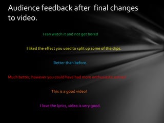                                       I can watch it and not get bored                     I liked the effect you used to split up some of the clips.                                                   Better than before.Much better, however you could have had more enthusiastic extras!This is a good video!                                    I love the lyrics, video is very good.Audience feedback after  final changes to video.