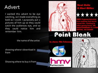 AdvertI wanted this advert to be eye catching, so I made everything as bold as I could. I purposely put 2 pictures of him up so they could catch the audiences eye, and so they could notice him and remember  him.                      the name of the artist  showing where t download it fromShowing where to buy it from