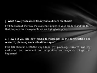 3. What have you learned from your audience feedback? I will talk about the way the audience influence your product and the fact that they are the main people we are trying to impress.4. How did you use new media technologies in the construction and research, planning and evaluation stages?I will talk about in depth the way I	 done my planning, research and my evaluation and comment on the positive and negative things that happened.