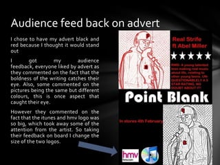 I chose to have my advert black and red because I thought it would stand outI got my audience feedback, everyone liked by advert as they commented on the fact that the boldness of the writing catches their eye. Also, some commented on the pictures being the same but different colours, this is once aspect that caught their eye.However they commented on the fact that the itunes and hmv logo was so big, which took away some of the attention from the artist. So taking their feedback on board I change the size of the two logos.Audience feed back on advert
