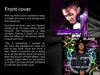 Front coverWith my front cover I wanted to keep it simple but have a nice background that stood out. Scorchers cd cover was one I looked closely at as his cover seems simple however the background is very complex making it stand out more. Also the effect on the picture makes it stand out more.  This is something I wanted to do, have the background make the rest of the cover stand out more. I feel I done a successful job in doing so as all the details stand out and so does the picture of Point Blank. I put a poster edges effect on my picture so it didn’t jus look normal and blend in with the rest of the cover.