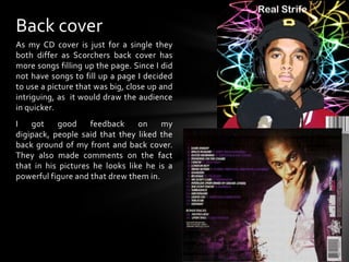 Back coverAs my CD cover is just for a single they both differ as Scorchers back cover has more songs filling up the page. Since I did not have songs to fill up a page I decided to use a picture that was big, close up and intriguing, as  it would draw the audience in quicker.I got good feedback on my digipack, people said that they liked the back ground of my front and back cover. They also made comments on the fact that in his pictures he looks like he is a powerful figure and that drew them in. 